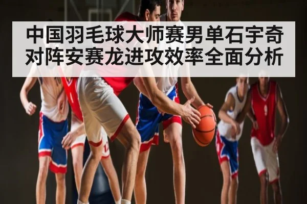 中国羽毛球大师赛男单石宇奇对阵安赛龙进攻效率全面分析